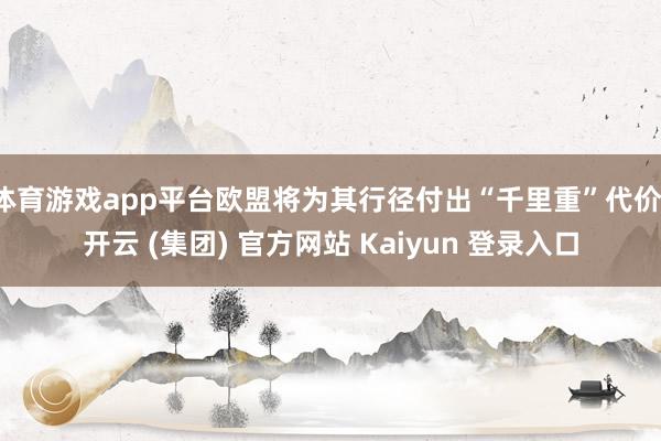 体育游戏app平台欧盟将为其行径付出“千里重”代价-开云 (集团) 官方网站 Kaiyun 登录入口
