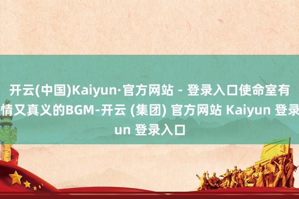 开云(中国)Kaiyun·官方网站 - 登录入口使命室有才多情又真义的BGM-开云 (集团) 官方网站 Kaiyun 登录入口