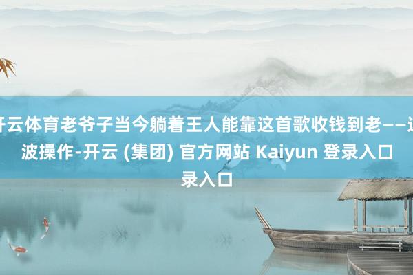 开云体育老爷子当今躺着王人能靠这首歌收钱到老——这波操作-开云 (集团) 官方网站 Kaiyun 登录入口