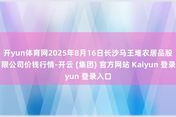开yun体育网2025年8月16日长沙马王堆农居品股份有限公司价钱行情-开云 (集团) 官方网站 Kaiyun 登录入口