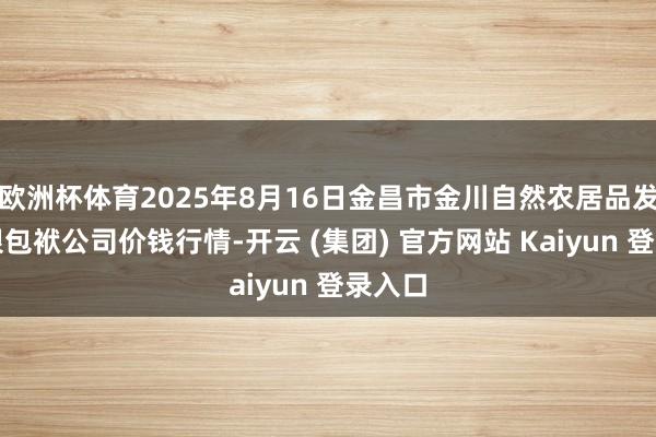 欧洲杯体育2025年8月16日金昌市金川自然农居品发展有限包袱公司价钱行情-开云 (集团) 官方网站 Kaiyun 登录入口