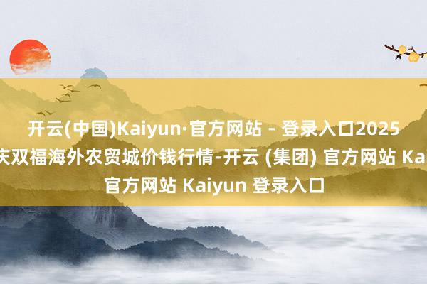 开云(中国)Kaiyun·官方网站 - 登录入口2025年8月16日重庆双福海外农贸城价钱行情-开云 (集团) 官方网站 Kaiyun 登录入口