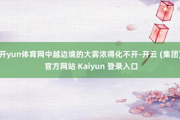 开yun体育网中越边境的大雾浓得化不开-开云 (集团) 官方