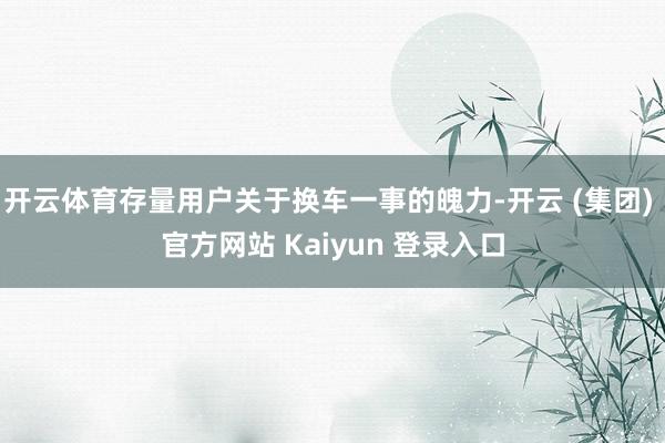 开云体育存量用户关于换车一事的魄力-开云 (集团) 官方网站