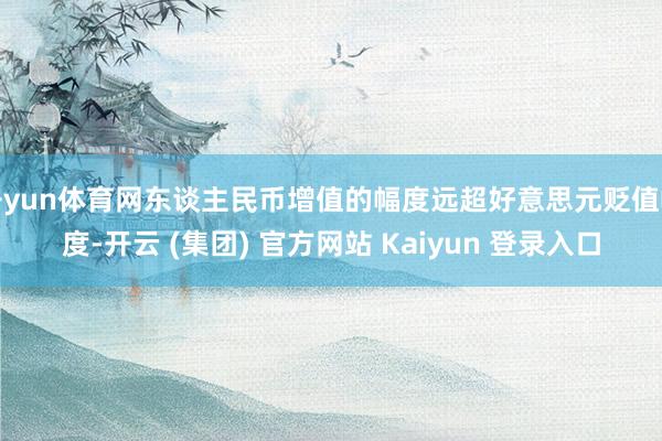 开yun体育网东谈主民币增值的幅度远超好意思元贬值幅度-开云 (集团) 官方网站 Kaiyun 登录入口