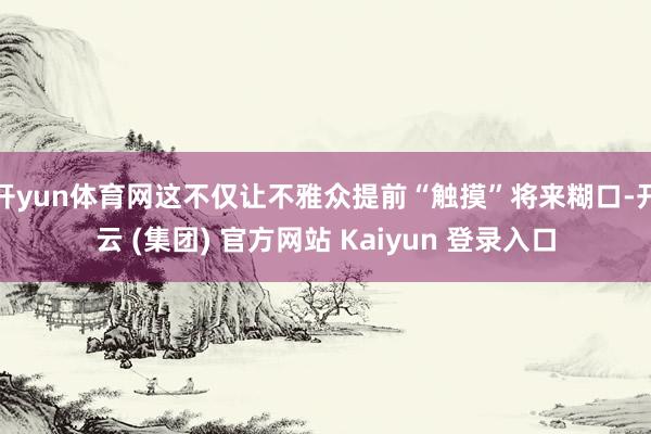 开yun体育网这不仅让不雅众提前“触摸”将来糊口-开云 (集团) 官方网站 Kaiyun 登录入口