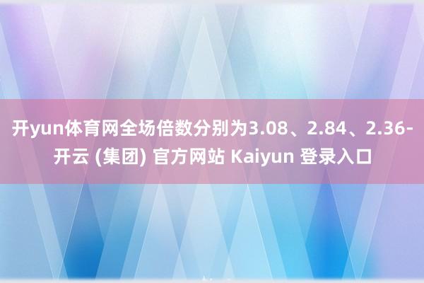 开yun体育网全场倍数分别为3.08、2.84、2.36-开云 (集团) 官方网站 Kaiyun 登录入口
