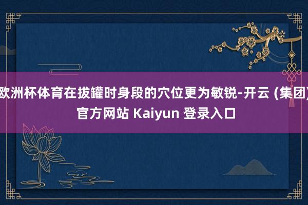 欧洲杯体育在拔罐时身段的穴位更为敏锐-开云 (集团) 官方网站 Kaiyun 登录入口