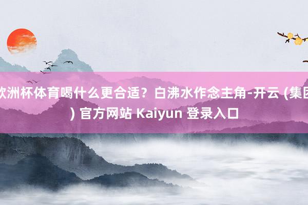 欧洲杯体育喝什么更合适？白沸水作念主角-开云 (集团) 官方
