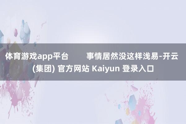体育游戏app平台        事情居然没这样浅易-开云 (集团) 官方网站 Kaiyun 登录入口