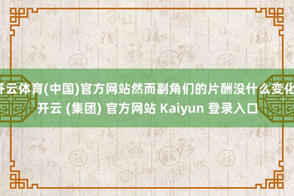 开云体育(中国)官方网站然而副角们的片酬没什么变化-开云 (集团) 官方网站 Kaiyun 登录入口