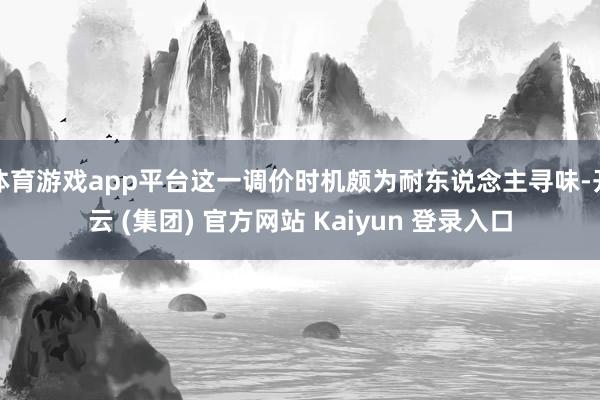 体育游戏app平台这一调价时机颇为耐东说念主寻味-开云 (集