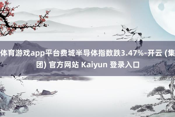 体育游戏app平台费城半导体指数跌3.47%-开云 (集团) 官方网站 Kaiyun 登录入口