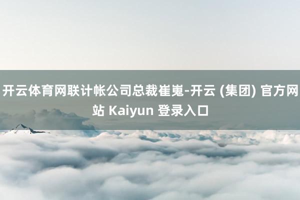 开云体育网联计帐公司总裁崔嵬-开云 (集团) 官方网站 Kaiyun 登录入口
