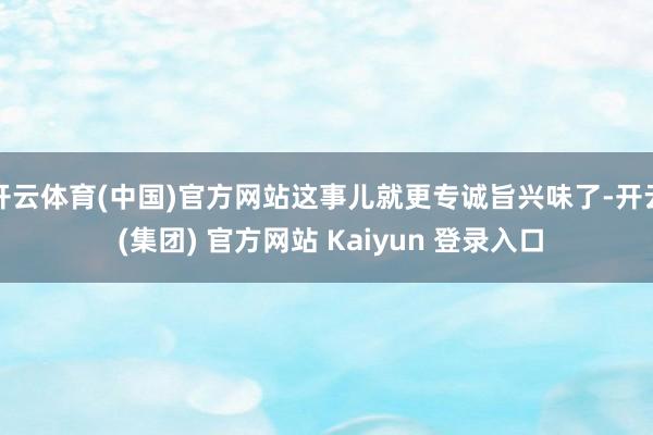 开云体育(中国)官方网站这事儿就更专诚旨兴味了-开云 (集团) 官方网站 Kaiyun 登录入口