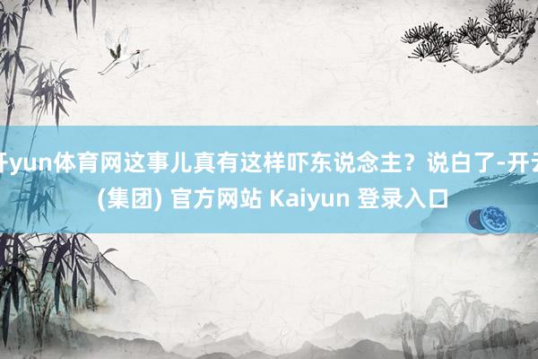开yun体育网这事儿真有这样吓东说念主？说白了-开云 (集团) 官方网站 Kaiyun 登录入口