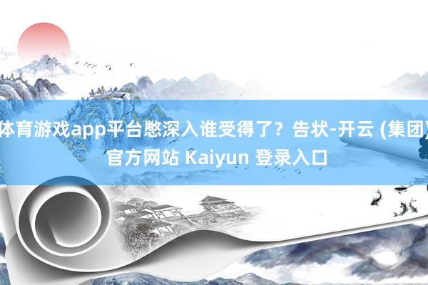 体育游戏app平台憋深入谁受得了？告状-开云 (集团) 官方网站 Kaiyun 登录入口