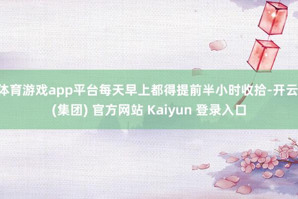 体育游戏app平台每天早上都得提前半小时收拾-开云 (集团)