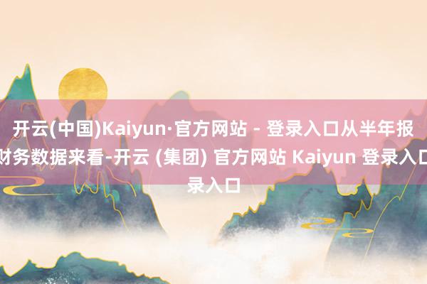 开云(中国)Kaiyun·官方网站 - 登录入口从半年报财务数据来看-开云 (集团) 官方网站 Kaiyun 登录入口