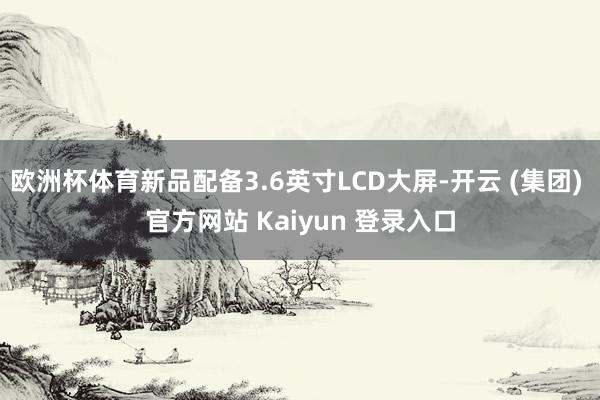欧洲杯体育新品配备3.6英寸LCD大屏-开云 (集团) 官方网站 Kaiyun 登录入口