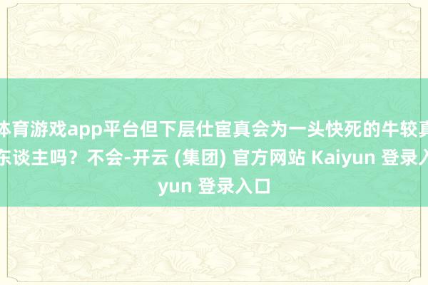 体育游戏app平台但下层仕宦真会为一头快死的牛较真抓东谈主吗？不会-开云 (集团) 官方网站 Kaiyun 登录入口