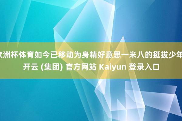 欧洲杯体育如今已移动为身精好意思一米八的挺拔少年-开云 (集团) 官方网站 Kaiyun 登录入口