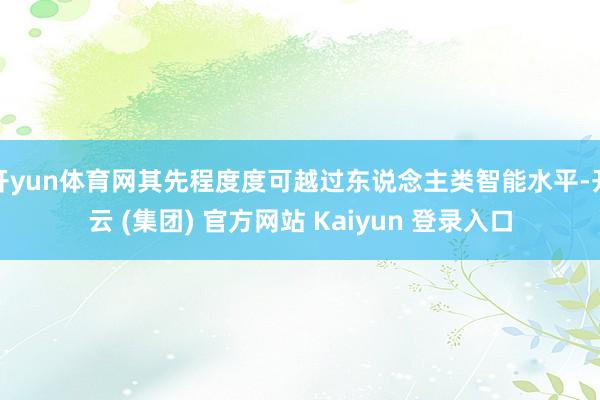 开yun体育网其先程度度可越过东说念主类智能水平-开云 (集团) 官方网站 Kaiyun 登录入口