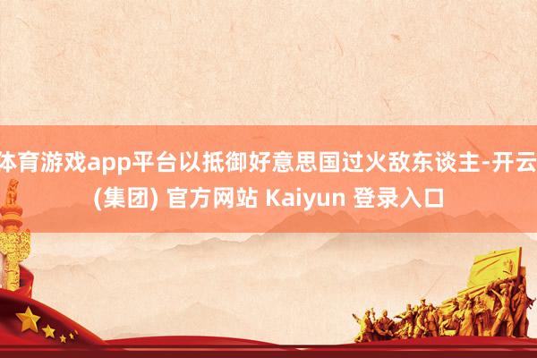体育游戏app平台以抵御好意思国过火敌东谈主-开云 (集团) 官方网站 Kaiyun 登录入口