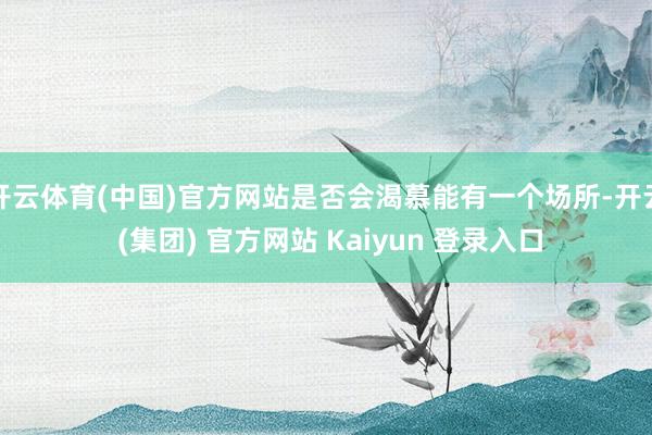 开云体育(中国)官方网站是否会渴慕能有一个场所-开云 (集团) 官方网站 Kaiyun 登录入口