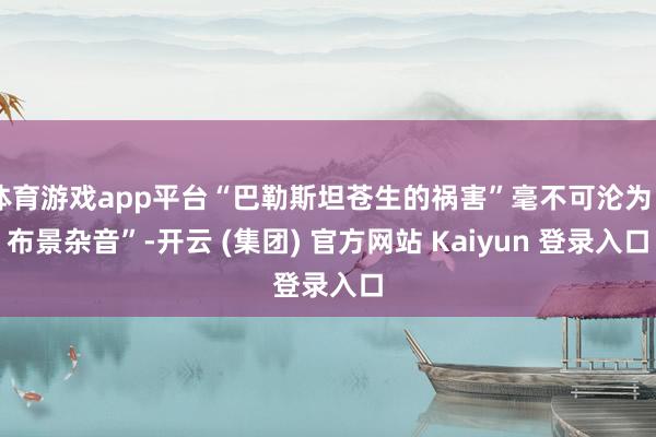 体育游戏app平台“巴勒斯坦苍生的祸害”毫不可沦为“布景杂音”-开云 (集团) 官方网站 Kaiyun 登录入口