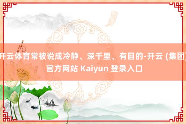 开云体育常被说成冷静、深千里、有目的-开云 (集团) 官方网站 Kaiyun 登录入口