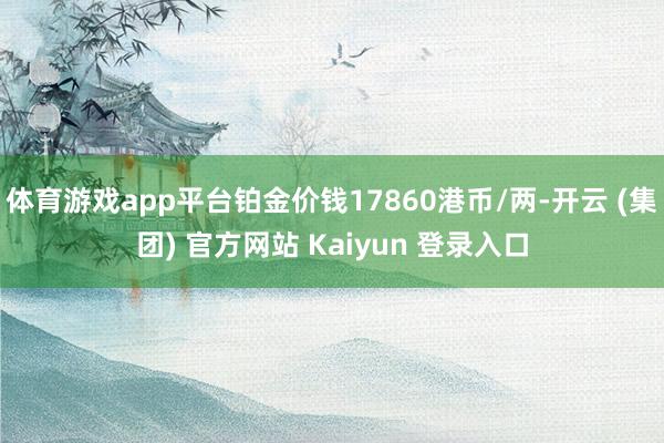 体育游戏app平台铂金价钱17860港币/两-开云 (集团) 官方网站 Kaiyun 登录入口