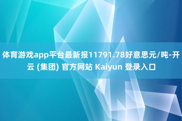 体育游戏app平台最新报11791.78好意思元/吨-开云 (集团) 官方网站 Kaiyun 登录入口