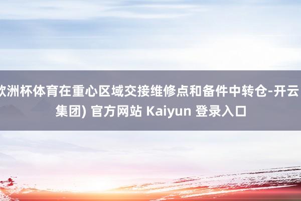 欧洲杯体育在重心区域交接维修点和备件中转仓-开云 (集团) 官方网站 Kaiyun 登录入口