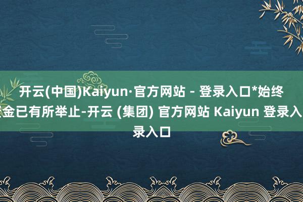 开云(中国)Kaiyun·官方网站 - 登录入口*　　始终资金已有所举止-开云 (集团) 官方网站 Kaiyun 登录入口