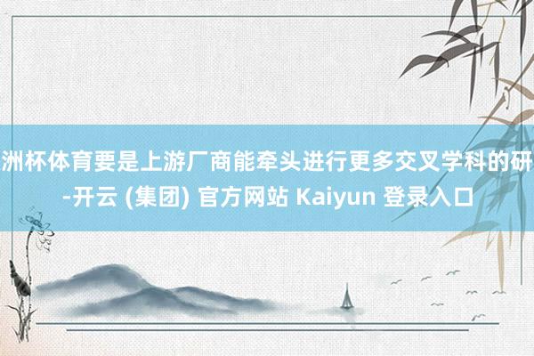 欧洲杯体育要是上游厂商能牵头进行更多交叉学科的研究-开云 (集团) 官方网站 Kaiyun 登录入口