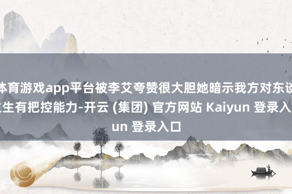 体育游戏app平台被李艾夸赞很大胆她暗示我方对东谈主生有把控
