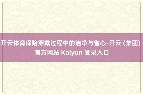 开云体育保险穿戴过程中的洁净与省心-开云 (集团) 官方网站 Kaiyun 登录入口