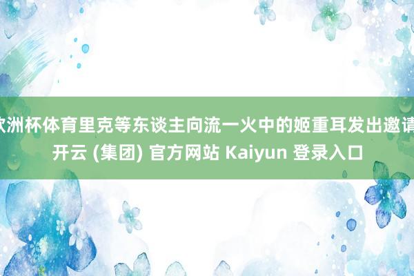 欧洲杯体育里克等东谈主向流一火中的姬重耳发出邀请-开云 (集团) 官方网站 Kaiyun 登录入口