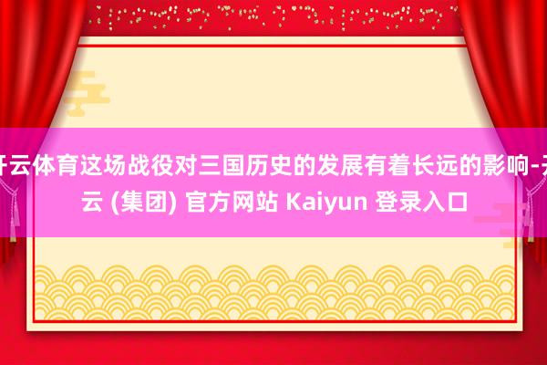 开云体育这场战役对三国历史的发展有着长远的影响-开云 (集团) 官方网站 Kaiyun 登录入口