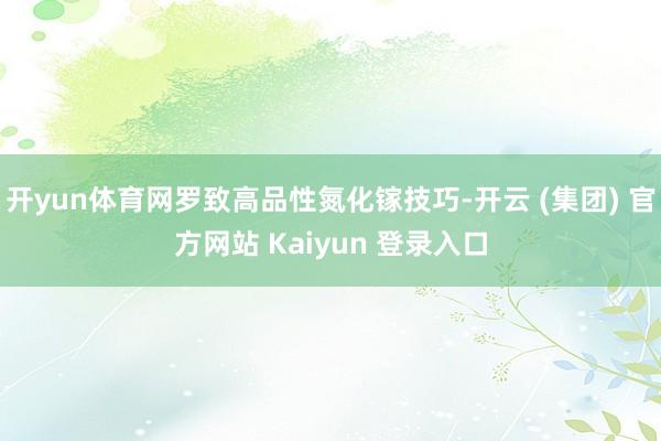 开yun体育网罗致高品性氮化镓技巧-开云 (集团) 官方网站 Kaiyun 登录入口