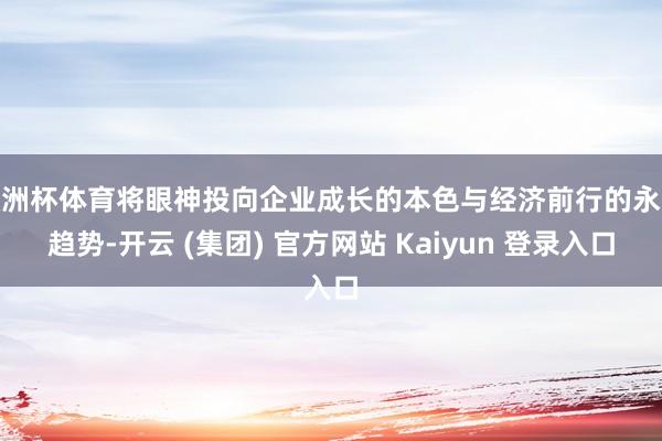 欧洲杯体育将眼神投向企业成长的本色与经济前行的永远趋势-开云 (集团) 官方网站 Kaiyun 登录入口