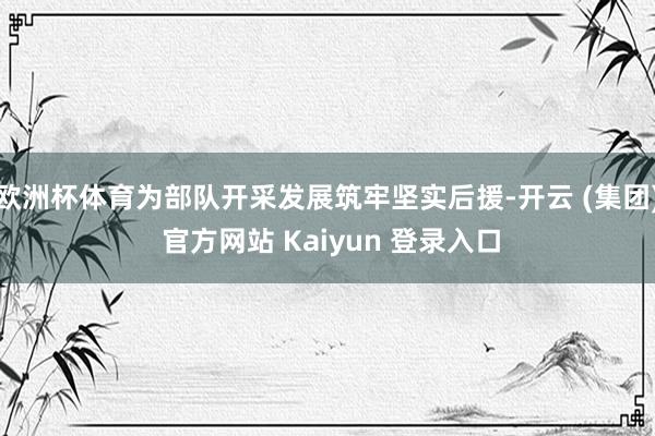 欧洲杯体育为部队开采发展筑牢坚实后援-开云 (集团) 官方网站 Kaiyun 登录入口