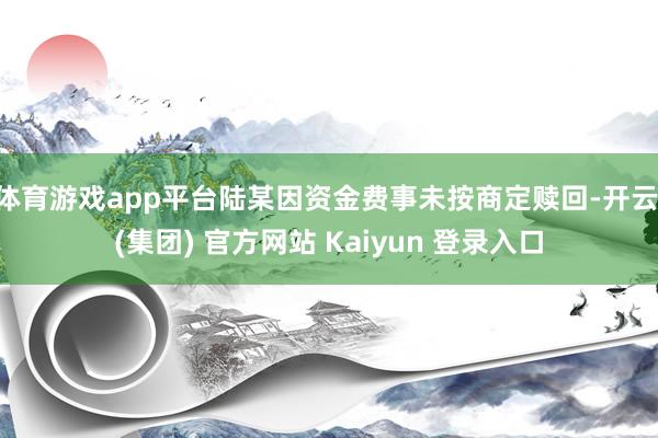 体育游戏app平台陆某因资金费事未按商定赎回-开云 (集团)
