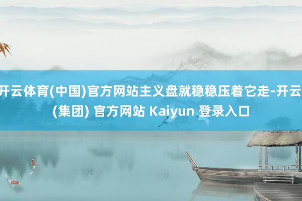 开云体育(中国)官方网站主义盘就稳稳压着它走-开云 (集团) 官方网站 Kaiyun 登录入口