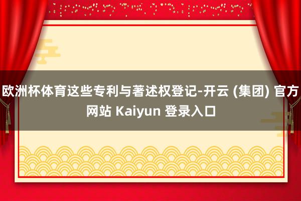 欧洲杯体育这些专利与著述权登记-开云 (集团) 官方网站 K