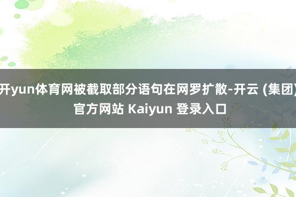 开yun体育网被截取部分语句在网罗扩散-开云 (集团) 官方网站 Kaiyun 登录入口